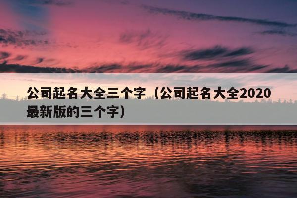 公司起名大全三个字（公司起名大全2020最新版的三个字）