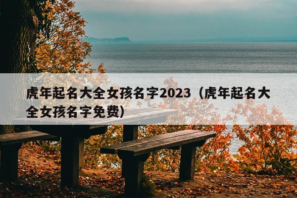 虎年起名大全女孩名字2023（虎年起名大全女孩名字免费）