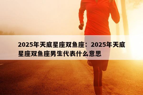 2025年天底星座双鱼座：2025年天底星座双鱼座男生代表什么意思