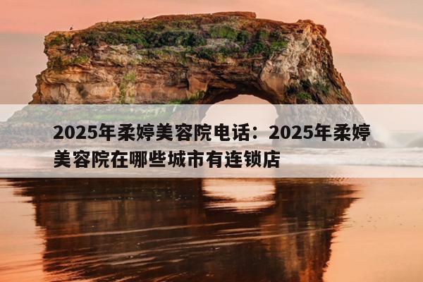 2025年柔婷美容院电话：2025年柔婷美容院在哪些城市有连锁店