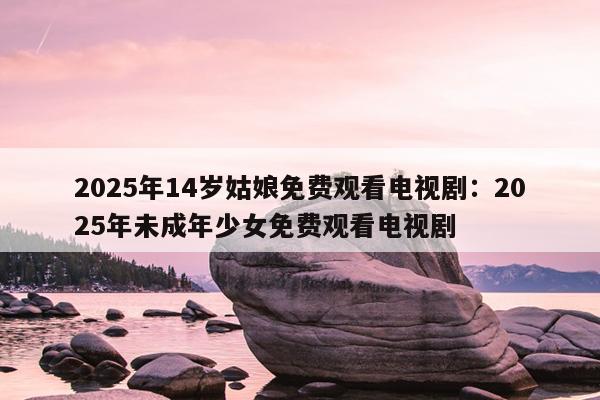 2025年14岁姑娘免费观看电视剧：2025年未成年少女免费观看电视剧