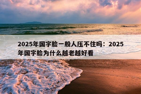 2025年国字脸一般人压不住吗：2025年国字脸为什么越老越好看