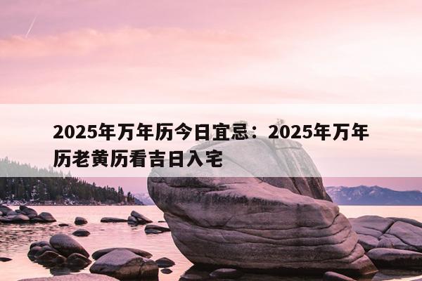 2025年万年历今日宜忌：2025年万年历老黄历看吉日入宅