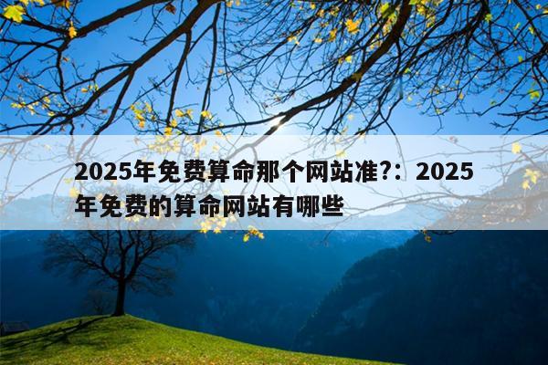 2025年免费算命那个网站准?：2025年免费的算命网站有哪些