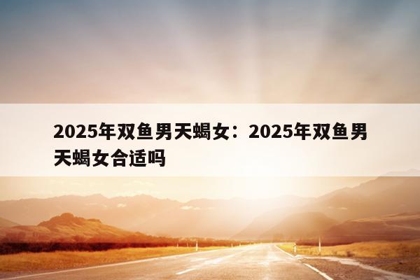 2025年双鱼男天蝎女：2025年双鱼男天蝎女合适吗