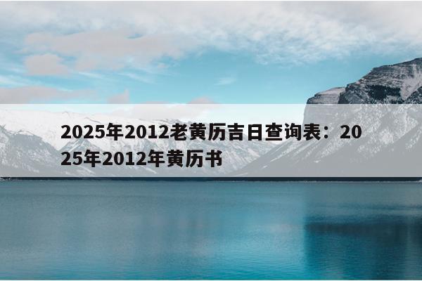 2025年2012老黄历吉日查询表：2025年2012年黄历书