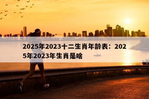 2025年2023十二生肖年龄表：2025年2023年生肖是啥